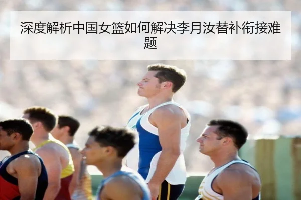 深度解析中国女篮如何解决李月汝替补衔接难题