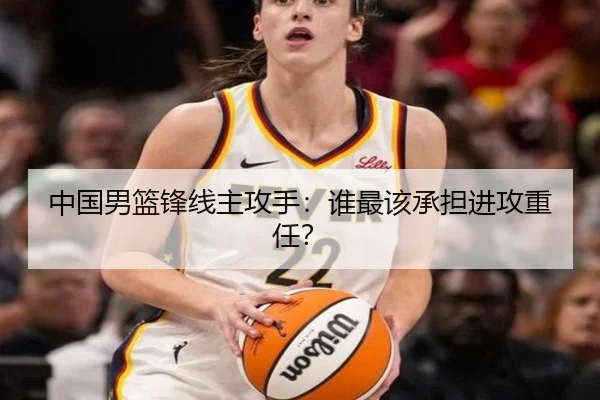 中国男篮锋线主攻手：谁最该承担进攻重任？